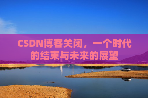 CSDN博客关闭,一个时代的结束与未来的展望 CSDN博客关闭,一个时代的结束与未来的展望